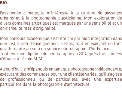 BIO Passionnée d'image, je m'intéresse à la capture de paysages urbains et à la photographie plasticienne. Mon exploration de divers domaines artistiques est marquée par une sensibilité et un onirisme, teintés d'originalité. Mon parcours académique s'est enrichi par mon intégration dans une institution d'enseignement à Paris, tout en exerçant en tant qu'alternante au sein du service photographie d'Air France. J'obtiens mon diplôme de photographe en 2017 après trois années d'études à l'école MJM. Aujourd'hui, je m'épanouis en tant que photographe indépendante, exécutant des commandes pour une clientèle variée, qu'il s'agisse de professionnels ou de particuliers, avec une expertise particulière dans la photographie d'architecture. 